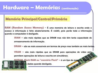 Hardware – Memórias  (continuação) RAM (Random Access Memory) -   É uma memória de leitura e escrita onde o acesso à informação é feito aleatoriamente. É volátil, pois perde toda a informação quando o computador é desligado. SRAM  –   são mais rápidas que as DRAM mas não têm tanta capacidade de armazenamento de informação. DRAM  –   são as mais acessíveis em termos de preço mas também as mais lentas. VRAM  –   são mais rápidas que as DRAM para operações de vídeo pois permitem operações de leitura e escrita em simultâneo. NVRAM, Flash RAM ou "memória Flash“  –   é um tipo de memória RAM que não perde os dados quando desligada. Memória Principal/Central/Primária 