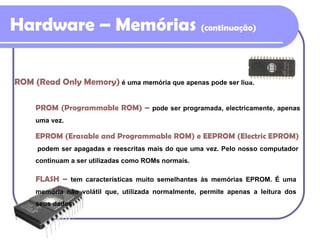 Hardware – Memórias  (continuação) ROM (Read Only Memory)   é uma memória que apenas pode ser lida. PROM (Programmable ROM)  –   pode ser programada, electricamente, apenas uma vez. EPROM (Erasable and Programmable ROM) e EEPROM (Electric EPROM)  podem ser apagadas e reescritas mais do que uma vez. Pelo nosso computador continuam a ser utilizadas como ROMs normais. FLASH  –   tem características muito semelhantes às memórias EPROM. É uma memória não volátil que, utilizada normalmente, permite apenas a leitura dos seus dados. 