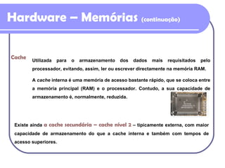 Hardware – Memórias  (continuação) Existe ainda  a cache secundária  –  cache nível 2   –  tipicamente externa, com maior capacidade de armazenamento do que a cache interna e também com tempos de acesso superiores. Cache Utilizada para o armazenamento dos dados mais requisitados pelo processador, evitando, assim, ler ou escrever directamente na memória RAM. A  cache  interna é uma memória de acesso bastante rápido, que se coloca entre a memória principal (RAM) e o processador. Contudo, a sua capacidade de armazenamento é, normalmente, reduzida. 