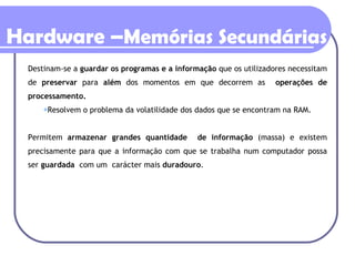 Destinam-se a  guardar os programas e a informação  que os utilizadores necessitam de  preservar  para  além  dos momentos em que decorrem as  operações de processamento. Resolvem o problema da volatilidade dos dados que se encontram na RAM. Permitem  armazenar grandes quantidade  de informação  (massa) e existem precisamente para que a informação com que se trabalha num computador possa ser  guardada   com um  carácter mais  duradouro .   Hardware – Memórias Secundárias 