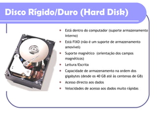 Está dentro do computador (suporte armazenamento interno) Está FIXO (não é um suporte de armazenamento amovível) Suporte magnético  (orientação dos campos magnéticos) Leitura/Escrita Capacidade de armazenamento na ordem dos gigabytes (desde os 40 GB até às centenas de GB) Acesso directo aos dados Velocidades de acesso aos dados muito rápidas Disco Rígido/Duro (Hard Disk) 