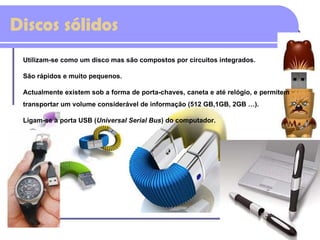 Discos sólidos Utilizam-se como um disco mas são compostos por circuitos integrados.  São rápidos e muito pequenos. Actualmente existem sob a forma de porta-chaves, caneta e até relógio, e permitem transportar um volume considerável de informação (512 GB,1GB, 2GB …).  Ligam-se à porta USB ( Universal Serial Bus ) do computador. 