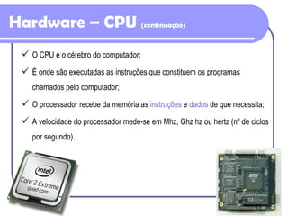 Hardware – CPU  (continuação) O CPU é o cérebro do computador; É onde são executadas as instruções que constituem os programas chamados pelo computador; O processador recebe da memória as  instruções  e  dados  de que necessita; A velocidade do processador mede-se em Mhz, Ghz hz ou hertz (nº de ciclos por segundo). 