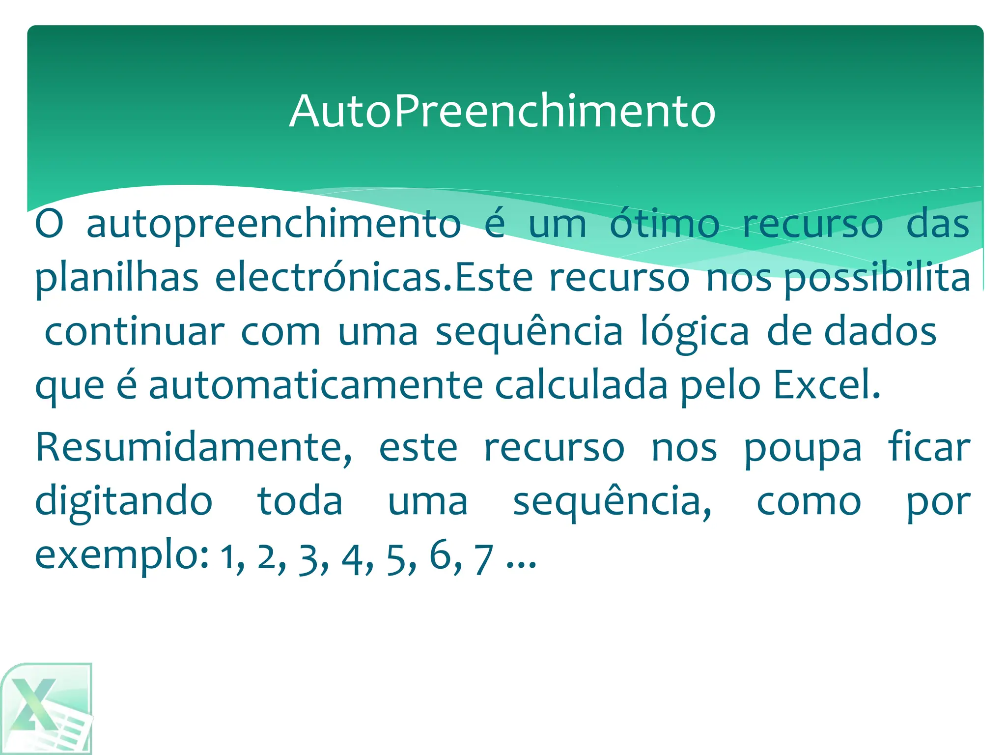 AutoPreenchimento
Resumidamente, este recurso nos poupa ficar
digitando toda uma sequência, como por
exemplo: 1, 2, 3, 4, 5, 6, 7 ...
O autopreenchimento é um ótimo recurso das
planilhas electrónicas.Este recurso nos possibilita
continuar com uma sequência lógica de dados
que é automaticamente calculada pelo Excel.
 