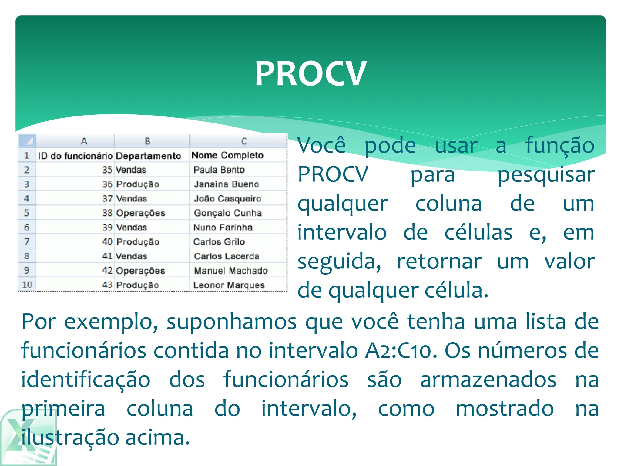 Por exemplo, suponhamos que você tenha uma lista de
funcionários contida no intervalo A2:C10. Os números de
identificação dos funcionários são armazenados na
primeira coluna do intervalo, como mostrado na
ilustração acima.
PROCV
Você pode usar a função
PROCV para pesquisar
qualquer coluna de um
intervalo de células e, em
seguida, retornar um valor
de qualquer célula.
 