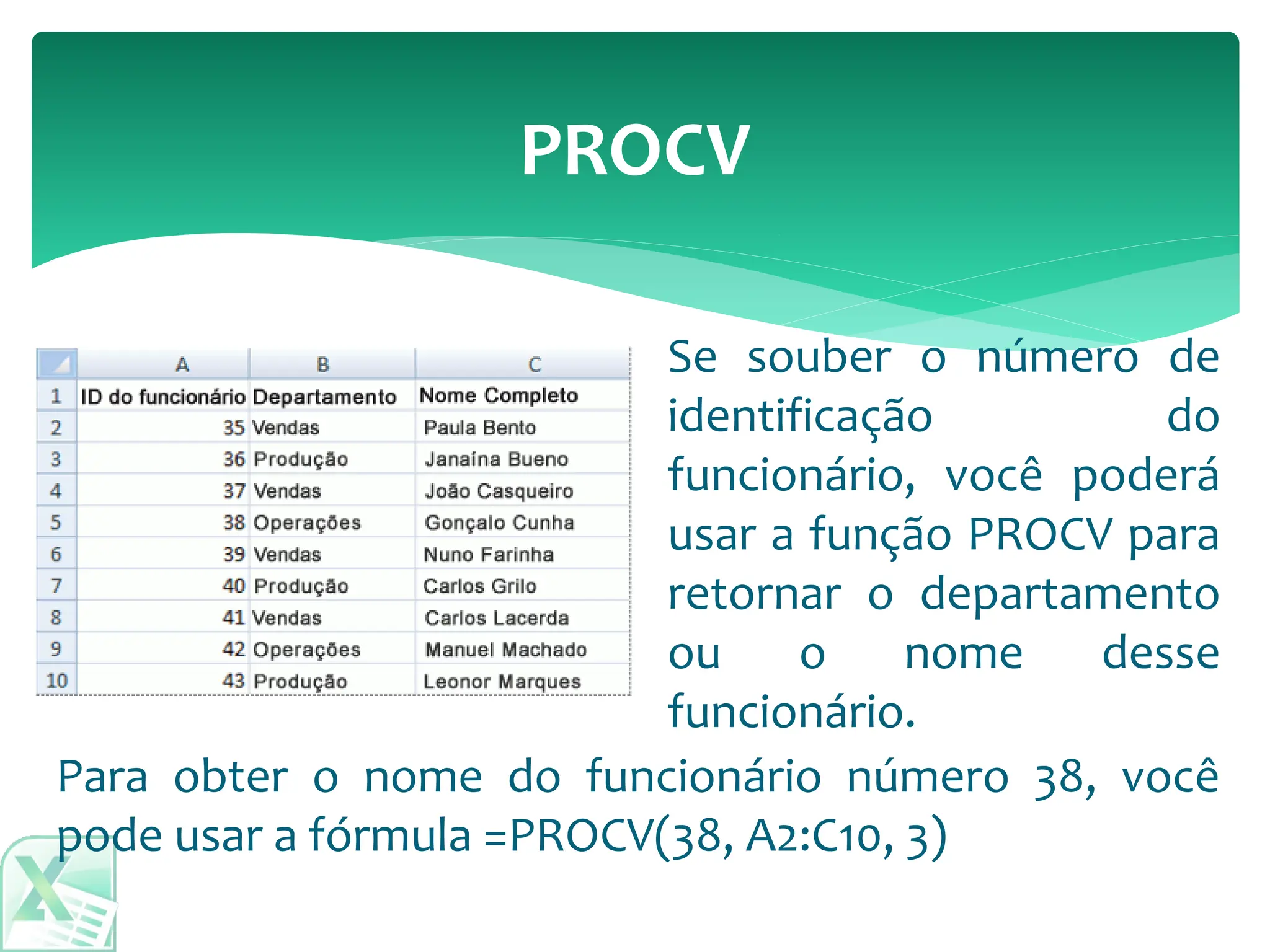 PROCV
Para obter o nome do funcionário número 38, você
pode usar a fórmula =PROCV(38, A2:C10, 3)
Se souber o número de
identificação do
funcionário, você poderá
usar a função PROCV para
retornar o departamento
ou o nome desse
funcionário.
 