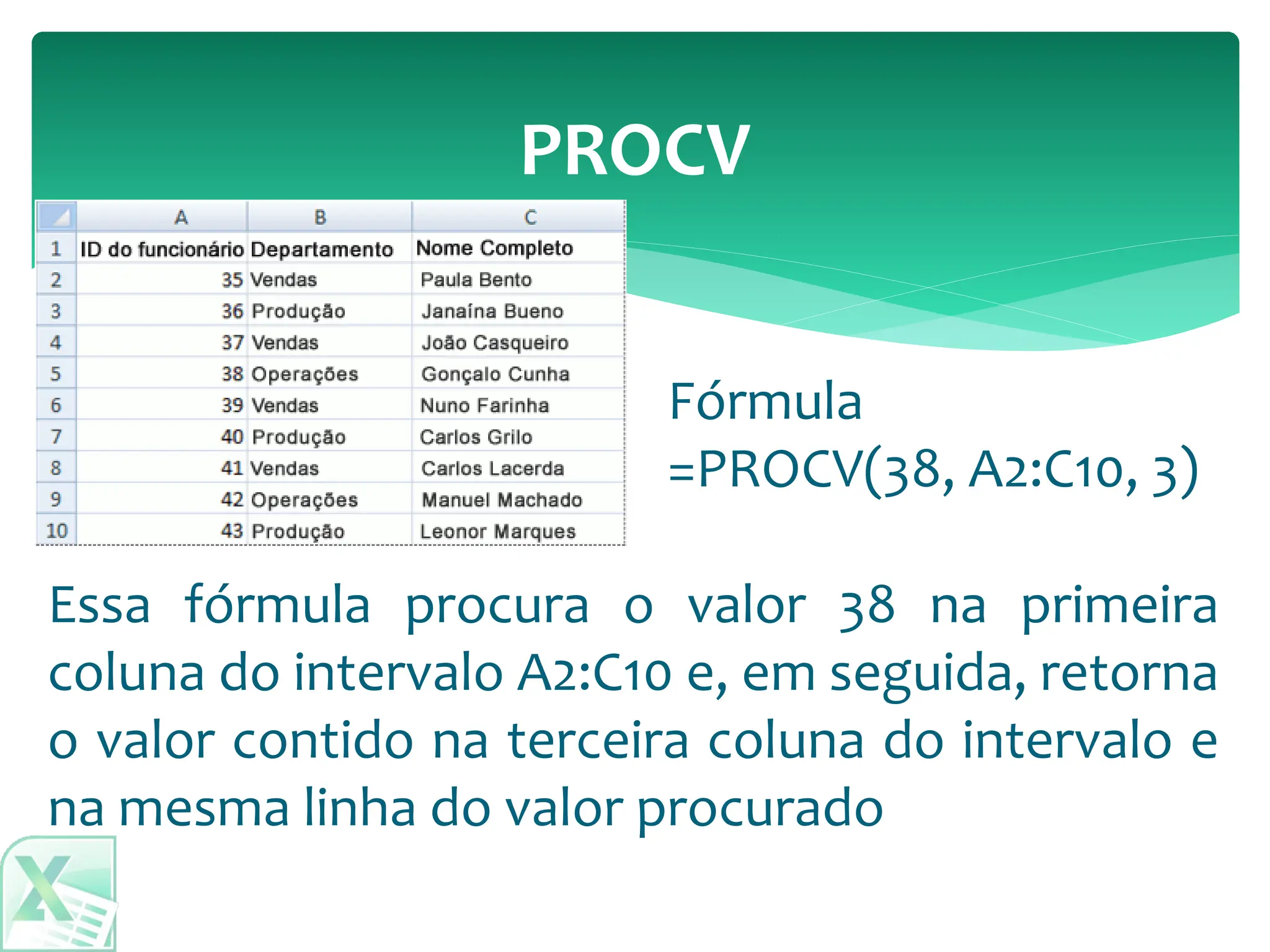 PROCV
Essa fórmula procura o valor 38 na primeira
coluna do intervalo A2:C10 e, em seguida, retorna
o valor contido na terceira coluna do intervalo e
na mesma linha do valor procurado
Fórmula
=PROCV(38, A2:C10, 3)
 