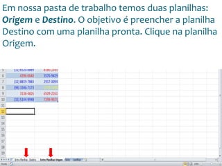 Escola
Info Jardins
Em nossa pasta de trabalho temos duas planilhas:
Origem e Destino. O objetivo é preencher a planilha
Destino com uma planilha pronta. Clique na planilha
Origem.
 