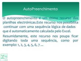 AutoPreenchimento
Resumidamente, este recurso nos poupa ficar
digitando toda uma sequência, como por
exemplo: 1, 2, 3, 4, 5, 6, 7 ...
O autopreenchimento é um ótimo recurso das
planilhas electrónicas.Este recurso nos possibilita
continuar com uma sequência lógica de dados
que é automaticamente calculada pelo Excel.
 