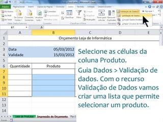 Escola
Info Jardins
Selecione as células da
coluna Produto.
Guia Dados > Validação de
dados. Com o recurso
Validação de Dados vamos
criar uma lista que permite
selecionar um produto.
 