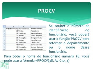 PROCV
Para obter o nome do funcionário número 38, você
pode usar a fórmula =PROCV(38, A2:C10, 3)
Se souber o número de
identificação do
funcionário, você poderá
usar a função PROCV para
retornar o departamento
ou o nome desse
funcionário.
 
