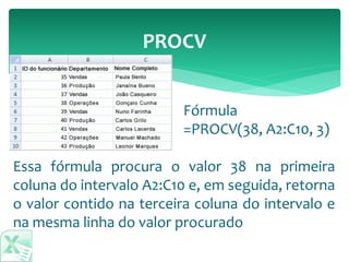 PROCV
Essa fórmula procura o valor 38 na primeira
coluna do intervalo A2:C10 e, em seguida, retorna
o valor contido na terceira coluna do intervalo e
na mesma linha do valor procurado
Fórmula
=PROCV(38, A2:C10, 3)
 