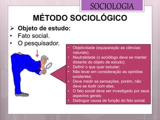 • Objetividade (equiparação as ciências
naturais);
• Neutralidade (o sociólogo deve se manter
distante do objeto de estudo);
• Definir o que quer estudar;
• Não levar em consideração as opiniões
existentes;
• Deve medir as sensações, porém, não
deve se iludir com elas;
• O fato social deve ser investigado por seus
aspectos gerais;
• Distinguir causa de função do fato social.
SOCIOLOGIA
 Objeto de estudo:
• Fato social.
• O pesquisador.
MÉTODO SOCIOLÓGICO
 