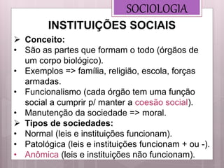  Conceito:
• São as partes que formam o todo (órgãos de
um corpo biológico).
• Exemplos => família, religião, escola, forças
armadas.
• Funcionalismo (cada órgão tem uma função
social a cumprir p/ manter a coesão social).
• Manutenção da sociedade => moral.
 Tipos de sociedades:
• Normal (leis e instituições funcionam).
• Patológica (leis e instituições funcionam + ou -).
• Anômica (leis e instituições não funcionam).
SOCIOLOGIA
INSTITUIÇÕES SOCIAIS
 