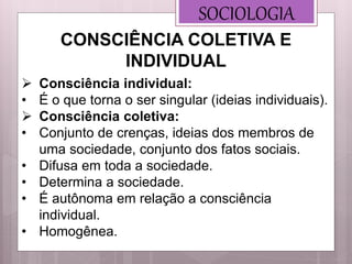 SOCIOLOGIA
 Consciência individual:
• É o que torna o ser singular (ideias individuais).
 Consciência coletiva:
• Conjunto de crenças, ideias dos membros de
uma sociedade, conjunto dos fatos sociais.
• Difusa em toda a sociedade.
• Determina a sociedade.
• É autônoma em relação a consciência
individual.
• Homogênea.
CONSCIÊNCIA COLETIVA E
INDIVIDUAL
 