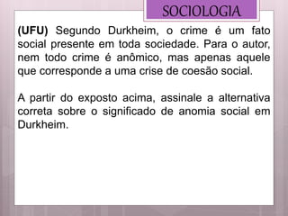 SOCIOLOGIA
(UFU) Segundo Durkheim, o crime é um fato
social presente em toda sociedade. Para o autor,
nem todo crime é anômico, mas apenas aquele
que corresponde a uma crise de coesão social.
A partir do exposto acima, assinale a alternativa
correta sobre o significado de anomia social em
Durkheim.
 