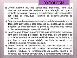 SOCIOLOGIA
a) Ocorre quando há, nas sociedades modernas, com seus
intensos processos de mudança, uma situação em que o
conjunto de regras, valores e procedimentos são reconhecidos
por todos os indivíduos, levando ao desenvolvimento da
sociedade.
b) Conceito que descreve os sentimentos de falta de objetivos e de
desespero provocados pelo processo de mudanças do mundo
moderno, os quais resultam na perda da influência das normas
sociais sobre o comportamento individual.
c) Conceito que descreve a ocorrência, nas sociedades modernas,
com seus intensos processos de mudança, de um estado de
complementaridade e interdependência entre os indivíduos, o
que leva a uma menor divisão do trabalho social e ao
fortalecimento das instituições sociais.
d) Ocorre quando os sentimentos de falta de objetivos e de
desespero provocados pelo processo de mudanças do mundo
moderno resultam no fortalecimento da coesão social e da
influência das normas sociais sobre o comportamento individual.
 