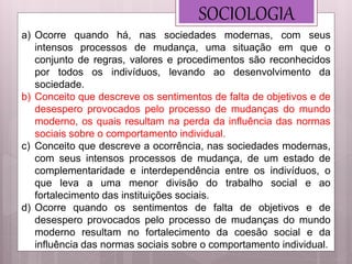 SOCIOLOGIA
a) Ocorre quando há, nas sociedades modernas, com seus
intensos processos de mudança, uma situação em que o
conjunto de regras, valores e procedimentos são reconhecidos
por todos os indivíduos, levando ao desenvolvimento da
sociedade.
b) Conceito que descreve os sentimentos de falta de objetivos e de
desespero provocados pelo processo de mudanças do mundo
moderno, os quais resultam na perda da influência das normas
sociais sobre o comportamento individual.
c) Conceito que descreve a ocorrência, nas sociedades modernas,
com seus intensos processos de mudança, de um estado de
complementaridade e interdependência entre os indivíduos, o
que leva a uma menor divisão do trabalho social e ao
fortalecimento das instituições sociais.
d) Ocorre quando os sentimentos de falta de objetivos e de
desespero provocados pelo processo de mudanças do mundo
moderno resultam no fortalecimento da coesão social e da
influência das normas sociais sobre o comportamento individual.
 