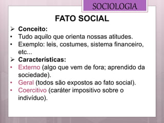SOCIOLOGIA
 Conceito:
• Tudo aquilo que orienta nossas atitudes.
• Exemplo: leis, costumes, sistema financeiro,
etc...
 Características:
• Externo (algo que vem de fora; aprendido da
sociedade).
• Geral (todos são expostos ao fato social).
• Coercitivo (caráter impositivo sobre o
indivíduo).
FATO SOCIAL
 
