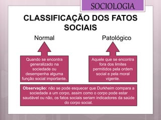 SOCIOLOGIA
Normal
CLASSIFICAÇÃO DOS FATOS
SOCIAIS
Patológico
Quando se encontra
generalizado na
sociedade ou
desempenha alguma
função social importante.
Aquele que se encontra
fora dos limites
permitidos pela ordem
social e pela moral
vigente.
Observação: não se pode esquecer que Durkheim compara a
sociedade a um corpo, assim como o corpo pode estar
saudável ou não, os fatos sociais seriam indicadores da saúde
do corpo social.
 