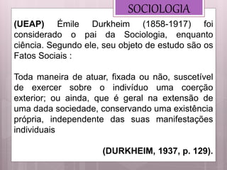 SOCIOLOGIA
(UEAP) Émile Durkheim (1858-1917) foi
considerado o pai da Sociologia, enquanto
ciência. Segundo ele, seu objeto de estudo são os
Fatos Sociais :
Toda maneira de atuar, fixada ou não, suscetível
de exercer sobre o indivíduo uma coerção
exterior; ou ainda, que é geral na extensão de
uma dada sociedade, conservando uma existência
própria, independente das suas manifestações
individuais
(DURKHEIM, 1937, p. 129).
 