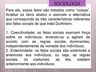 SOCIOLOGIA
Para ele, esses fatos são tratados como “coisas”.
Analise os itens abaixo e assinale a alternativa
que corresponde às três características referentes
aos fatos sociais de que trata Durkheim.
1. Coercitividade: os fatos sociais exercem força
sobre os indivíduos, levando-os a agirem de
acordo com as regras sociais dominantes,
independentemente da vontade dos indivíduos;
2. Exterioridade: os fatos sociais são exteriores e
anteriores aos indivíduos, ou seja, as regras
sociais, os costumes, as leis, existem
anteriormente aos indivíduos;
 