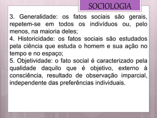 SOCIOLOGIA
3. Generalidade: os fatos sociais são gerais,
repetem-se em todos os indivíduos ou, pelo
menos, na maioria deles;
4. Historicidade: os fatos sociais são estudados
pela ciência que estuda o homem e sua ação no
tempo e no espaço;
5. Objetividade: o fato social é caracterizado pela
qualidade daquilo que é objetivo, externo à
consciência, resultado de observação imparcial,
independente das preferências individuais.
 