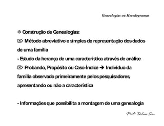 Genealogias ou Heredogramas
 INTRODUÇÃO A HERANÇA MONOGÊNICA 
 Construção de Genealogias:
 Método abreviativo e simples de representação dos dados
de uma família
- Estudo da herança de uma característica através de análise
 Probando, Propósito ou Caso-Índice  Indivíduo da
família observado primeiramente pelos pesquisadores,
apresentando ou não a característica


- Informações que possibilita a montagem de uma genealogia
 