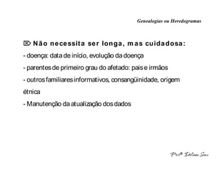 Genealogias ou Heredogramas
 INTRODUÇÃO A HERANÇA MONOGÊNICA 
 Não necessita ser longa, mas cuidadosa:
- doença: data de início, evolução da doença
- parentes de primeiro grau do afetado: pais e irmãos
- outros familiares informativos, consangüinidade, origem
étnica
- Manutenção da atualização dos dados
 