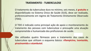 TRATAMENTO - TUBERCULOSE
O tratamento da tuberculose dura no mínimo, seis meses, é gratuito e
disponibilizado no Sistema Único de Saúde (SUS), deve ser realizado,
preferencialmente em regime de Tratamento Diretamente Observado
(TDO).
O TDO é indicado como principal ação de apoio e monitoramento do
tratamento das pessoas com tuberculose e pressupõe uma atuação
comprometida e humanizada dos profissionais de saúde.
São utilizados quatro fármacos para o tratamento dos casos de
tuberculose que utilizam o esquema básico: rifampicina, isoniazida,
pirazinamida e etambutol.
 