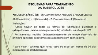 ESQUEMAS PARA TRATAMENTO
DA TUBERCULOSE
•ESQUEMA BÁSICO (EB - 2RHZE/4RH) PARA ADULTOS E ADOLESCENTES
-R (Rifampicina) – H (Isoniazida) – Z (Pirazinamida) – E (Etambutol)
•
Indicações:
- Casos novos* de todas as formas de tuberculose pulmonar e
extrapulmonar (exceto meningoencefalite) infectados ou não pelo HIV.
- Retratamento: recidiva (independentemente do tempo decorrido do
primeiro episódio) ou retorno após abandono com doença ativa.
* caso novo - paciente que nunca usou ou usou por menos de 30 dias
medicamentos antituberculose
 