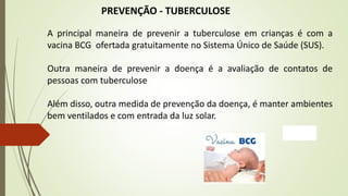 PREVENÇÃO - TUBERCULOSE
A principal maneira de prevenir a tuberculose em crianças é com a
vacina BCG ofertada gratuitamente no Sistema Único de Saúde (SUS).
Outra maneira de prevenir a doença é a avaliação de contatos de
pessoas com tuberculose
Além disso, outra medida de prevenção da doença, é manter ambientes
bem ventilados e com entrada da luz solar.
 