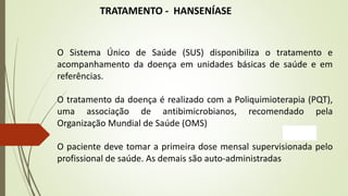 TRATAMENTO - HANSENÍASE
O Sistema Único de Saúde (SUS) disponibiliza o tratamento e
acompanhamento da doença em unidades básicas de saúde e em
referências.
O tratamento da doença é realizado com a Poliquimioterapia (PQT),
uma associação de antibimicrobianos, recomendado pela
Organização Mundial de Saúde (OMS)
O paciente deve tomar a primeira dose mensal supervisionada pelo
profissional de saúde. As demais são auto-administradas
 
