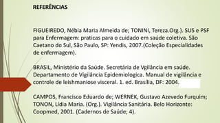 REFERÊNCIAS
FIGUEIREDO, Nébia Maria Almeida de; TONINI, Tereza.Org.). SUS e PSF
para Enfermagem: praticas para o cuidado em saúde coletiva. São
Caetano do Sul, São Paulo, SP: Yendis, 2007.(Coleção Especialidades
de enfermagem).
BRASIL, Ministério da Saúde. Secretária de Vgilância em saúde.
Departamento de Vigilância Epidemiologica. Manual de vigilância e
controle de leishmaniose visceral. 1. ed. Brasília, DF: 2004.
CAMPOS, Francisco Eduardo de; WERNEK, Gustavo Azevedo Furquim;
TONON, Lídia Maria. (Org.). Vigilância Sanitária. Belo Horizonte:
Coopmed, 2001. (Cadernos de Saúde; 4).
 