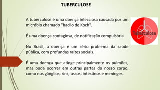 A tuberculose é uma doença infecciosa causada por um
micróbio chamado "bacilo de Koch".
É uma doença contagiosa, de notificação compulsória
No Brasil, a doença é um sério problema da saúde
pública, com profundas raízes sociais.
É uma doença que atinge principalmente os pulmões,
mas pode ocorrer em outras partes do nosso corpo,
como nos gânglios, rins, ossos, intestinos e meninges.
TUBERCULOSE
 
