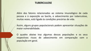 TUBERCULOSE
Além dos fatores relacionados ao sistema imunológico de cada
pessoa e à exposição ao bacilo, o adoecimento por tuberculose,
muitas vezes, está ligado às condições precárias de vida.
Assim, alguns grupos populacionais podem apresentar situações de
maior vulnerabilidade.
O quadro abaixo traz algumas dessas populações e os seus
respectivos riscos de adoecimento em comparação com a
população em geral.
 