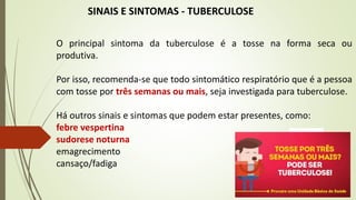 SINAIS E SINTOMAS - TUBERCULOSE
O principal sintoma da tuberculose é a tosse na forma seca ou
produtiva.
Por isso, recomenda-se que todo sintomático respiratório que é a pessoa
com tosse por três semanas ou mais, seja investigada para tuberculose.
Há outros sinais e sintomas que podem estar presentes, como:
febre vespertina
sudorese noturna
emagrecimento
cansaço/fadiga
 
