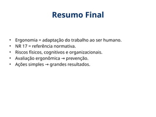 Resumo Final
• Ergonomia = adaptação do trabalho ao ser humano.
• NR 17 = referência normativa.
• Riscos físicos, cognitivos e organizacionais.
• Avaliação ergonômica prevenção.
→
• Ações simples grandes resultados.
→
 
