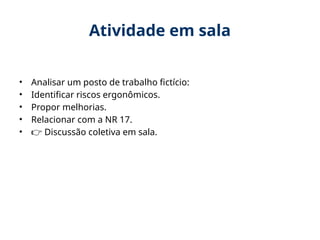 Atividade em sala
• Analisar um posto de trabalho fictício:
• Identificar riscos ergonômicos.
• Propor melhorias.
• Relacionar com a NR 17.
• 👉 Discussão coletiva em sala.
 