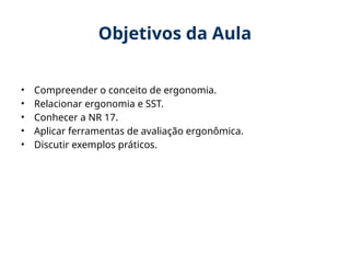 Objetivos da Aula
• Compreender o conceito de ergonomia.
• Relacionar ergonomia e SST.
• Conhecer a NR 17.
• Aplicar ferramentas de avaliação ergonômica.
• Discutir exemplos práticos.
 