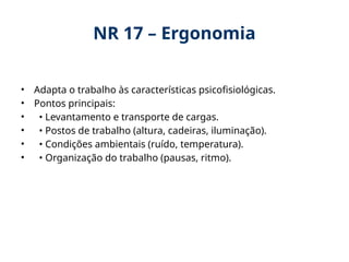NR 17 – Ergonomia
• Adapta o trabalho às características psicofisiológicas.
• Pontos principais:
• • Levantamento e transporte de cargas.
• • Postos de trabalho (altura, cadeiras, iluminação).
• • Condições ambientais (ruído, temperatura).
• • Organização do trabalho (pausas, ritmo).
 