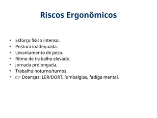 Riscos Ergonômicos
• Esforço físico intenso.
• Postura inadequada.
• Levantamento de peso.
• Ritmo de trabalho elevado.
• Jornada prolongada.
• Trabalho noturno/turnos.
• 👉 Doenças: LER/DORT, lombalgias, fadiga mental.
 