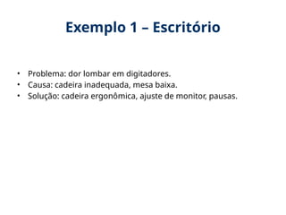 Exemplo 1 – Escritório
• Problema: dor lombar em digitadores.
• Causa: cadeira inadequada, mesa baixa.
• Solução: cadeira ergonômica, ajuste de monitor, pausas.
 