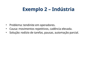 Exemplo 2 – Indústria
• Problema: tendinite em operadores.
• Causa: movimentos repetitivos, cadência elevada.
• Solução: rodízio de tarefas, pausas, automação parcial.
 