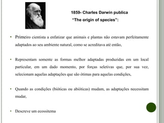 • Primeiro cientista a enfatizar que animais e plantas não estavam perfeitamente
adaptados ao seu ambiente natural, como se acreditava até então,
• Representam somente as formas melhor adaptadas produzidas em um local
particular, em um dado momento, por forças seletivas que, por sua vez,
selecionam aquelas adaptações que são ótimas para aquelas condições,
• Quando as condições (bióticas ou abióticas) mudam, as adaptações necessitam
mudar,
• Descreve um ecossitema
1859- Charles Darwin publica
“The origin of species”:
 