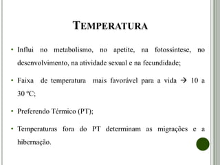 TEMPERATURA
• Influi no metabolismo, no apetite, na fotossíntese, no
desenvolvimento, na atividade sexual e na fecundidade;
• Faixa de temperatura mais favorável para a vida  10 a
30 ºC;
• Preferendo Térmico (PT);
• Temperaturas fora do PT determinam as migrações e a
hibernação.
 