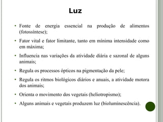 • Fonte de energia essencial na produção de alimentos
(fotossíntese);
• Fator vital e fator limitante, tanto em mínima intensidade como
em máxima;
• Influencia nas variações da atividade diária e sazonal de alguns
animais;
• Regula os processos ópticos na pigmentação da pele;
• Regula os ritmos biológicos diários e anuais, a atividade motora
dos animais;
• Orienta o movimento dos vegetais (heliotropismo);
• Alguns animais e vegetais produzem luz (bioluminescência).
Luz
 