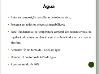 • Entra na composição das células de todo ser vivo;
• Presente em todos os processos metabólicos;
• Papel fundamental na temperatura corporal dos homeotermos, na
regulação do clima no planeta e na distribuição dos seres vivos na
biosfera;
• Sementes  em torno de 3 a 5% de água;
• Homem  em torno de 65% de água;
• Recém-nascido  90%.
Água
 