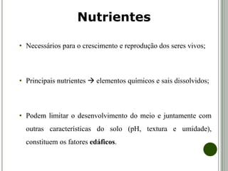 • Necessários para o crescimento e reprodução dos seres vivos;
• Principais nutrientes  elementos químicos e sais dissolvidos;
• Podem limitar o desenvolvimento do meio e juntamente com
outras características do solo (pH, textura e umidade),
constituem os fatores edáficos.
Nutrientes
 