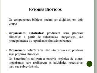 FATORES BIÓTICOS
Os componentes bióticos podem ser divididos em dois
grupos:
• Organismos autótrofos: produzem seus próprios
alimentos a partir de substancias inorgânicas, são
principalmente os organismos fotossintetizantes.
• Organismos heterótrofos: não são capazes de produzir
seus próprios alimentos.
Os heterótrofos utilizam a matéria orgânica de outros
organismos para realizarem as atividades necessárias
para sua sobrevivência.
 